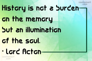 History is not a burden on the memory but an illumination of the soul.