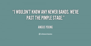 wouldn't know any newer bands. We're past the pimple stage.”