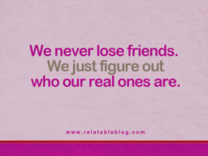 We never lose friends. We just figure out who our real ones are.