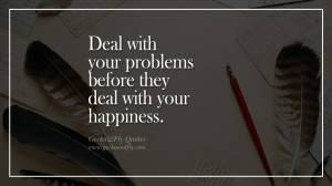 Deal with your problems before they deal with your happiness.