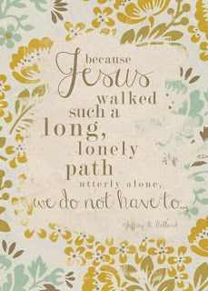 because Jesus walked such a long, lonely path utterly alone, we don't ...