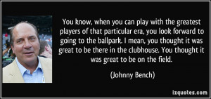 ... clubhouse. You thought it was great to be on the field. - Johnny Bench