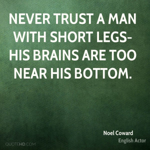 Never trust a man with short legs-his brains are too near his bottom.