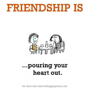 Friendship is, pouring your heart out.