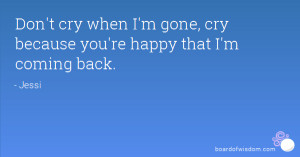 Don't cry when I'm gone, cry because you're happy that I'm coming back ...