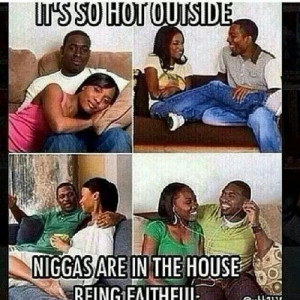 It's so hot outside Niggas are in the house being faithful