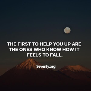 The first to help you up are the ones whoknow how it feels to fall ...