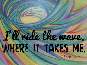 ... the quote “I’ll ride the wave where it takes me”- Pearl Jam