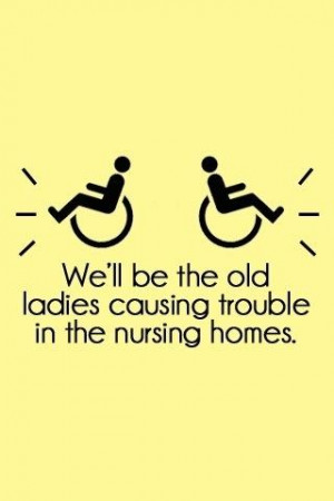 We'll be the old ladies causing trouble in the nursing homes.