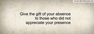 ... the gift of your absence to those who did not appreciate your presence