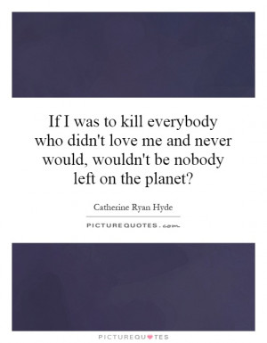 If I was to kill everybody who didn't love me and never would, wouldn ...