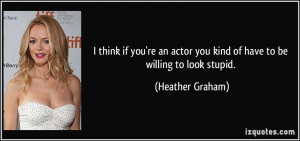think if you're an actor you kind of have to be willing to look stupid ...