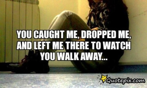 YOU CAUGHT ME, DROPPED ME, AND LEFT ME THERE TO WATCH YOU WALK AWAY...