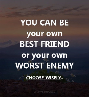 You can be your own best friend or your own worst enemy choose wisely.