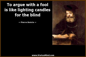 To argue with a fool is like lighting candles for the blind - Pierre ...