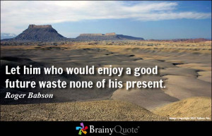 Let him who would enjoy a good future waste none of his present.