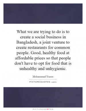What we are trying to do is to create a social business in Bangladesh ...