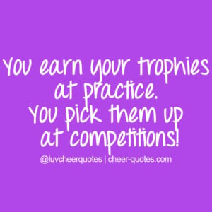 You earn your trophies at practice. You pick them up at competitions