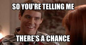 So you're telling me there's a chance? Dumb and Dumber classic quote.