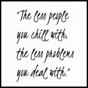 The less people you chill with, the less problems you deal with.