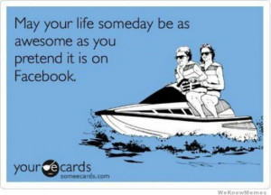 May your life one day be as awesome as you pretend it is on Facebook ...
