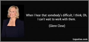 ... difficult, I think, Oh, I can't wait to work with them. - Glenn Close