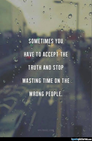 ... you have to accept the truth and stop wasting time on the wrong people