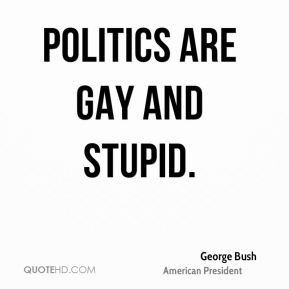 George Bush - Politics are gay and stupid.