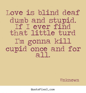 Love is blind deaf dumb and stupid. If I ever find that little turd I ...
