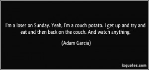 loser on Sunday. Yeah, I'm a couch potato. I get up and try and ...