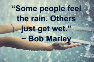 Some people feel the rain. Others just get wet. By Bob Marley