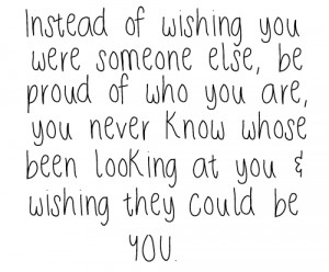 Instead of wishing you were someone else, be proud of who you are, you ...