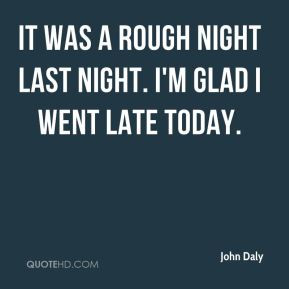 John Daly - It was a rough night last night. I'm glad I went late ...