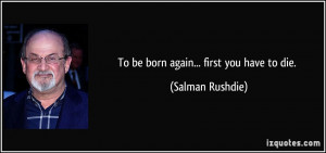 To be born again... first you have to die. - Salman Rushdie