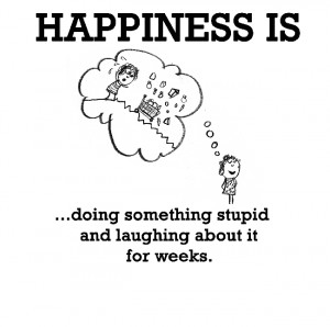 Happiness is, doing something stupid and laughing about it for weeks.