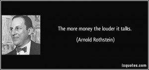 The more money the louder it talks. - Arnold Rothstein