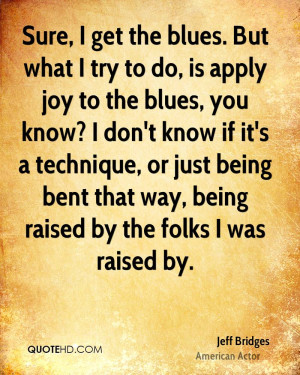 Sure, I get the blues. But what I try to do, is apply joy to the blues ...