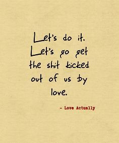 ... do it. Let's go get the shit kicked out of us by love. -Love Actually