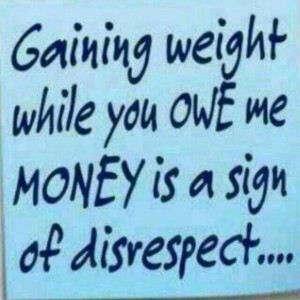Gaining weight while you owe me money is a sign of disrespect!