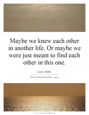 Maybe we knew each other in another life. Or maybe we were just meant ...