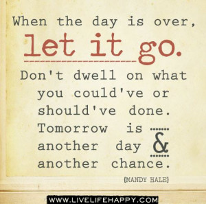 When the day is over, Let it go. don't dwell on what you could've or ...