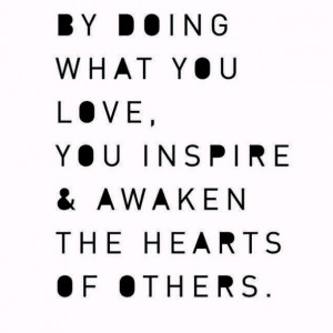 By doing what you love, you inspire & awaken the hearts of others.