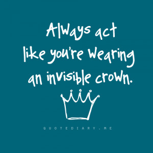 Always act like you’re wearing an invisible crown.