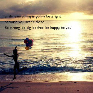 ... you arent alone be strong be big be free be happy be you be happy
