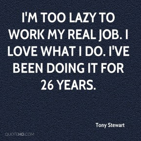 Tony Stewart - I'm too lazy to work my real job. I love what I do. I ...