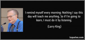 ... . So if I'm going to learn, I must do it by listening. - Larry King
