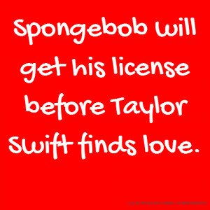 Spongebob will get his license before Taylor Swift finds love.