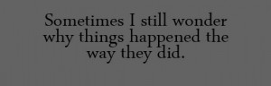 Sometimes i still wonder why things happened the why they did.