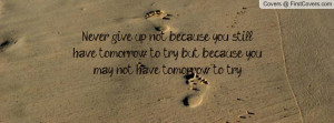 Never give up, not because you still have tomorrow to try, but because ...