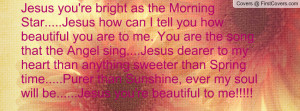Jesus you're bright as the Morning Star.....Jesus how can I tell you ...